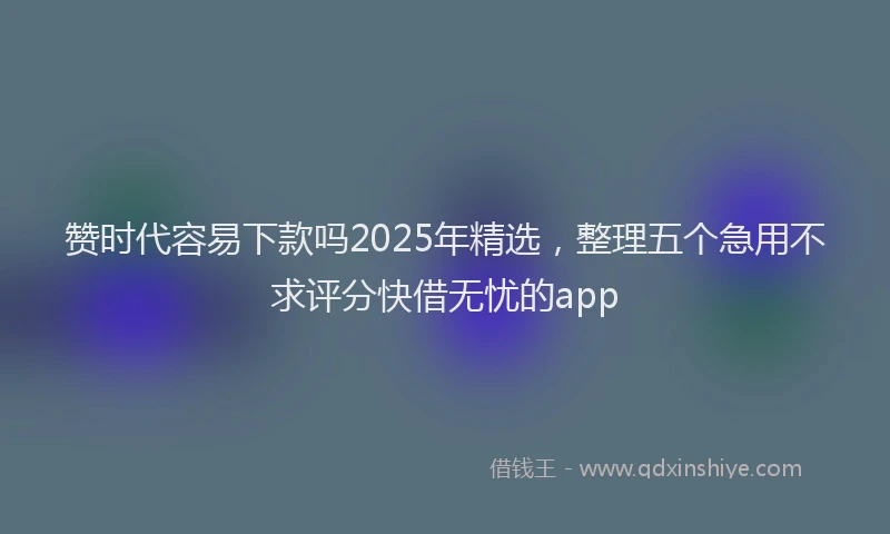 赞时代容易下款吗2025年精选，整理五个急用不求评分快借无忧的app