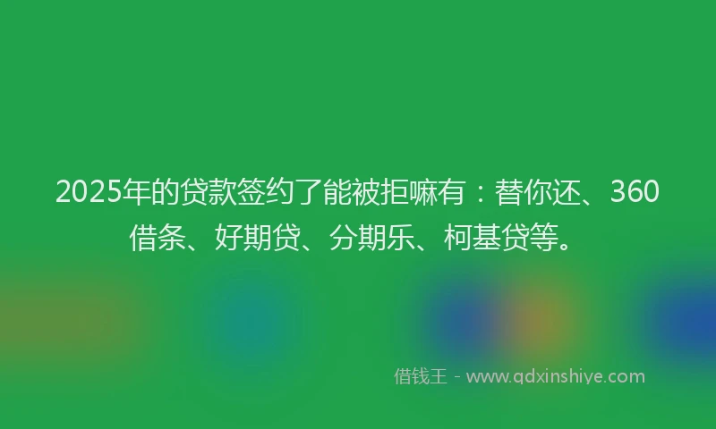 2025年的贷款签约了能被拒嘛有：替你还、360借条、好期贷、分期乐、柯基贷等。