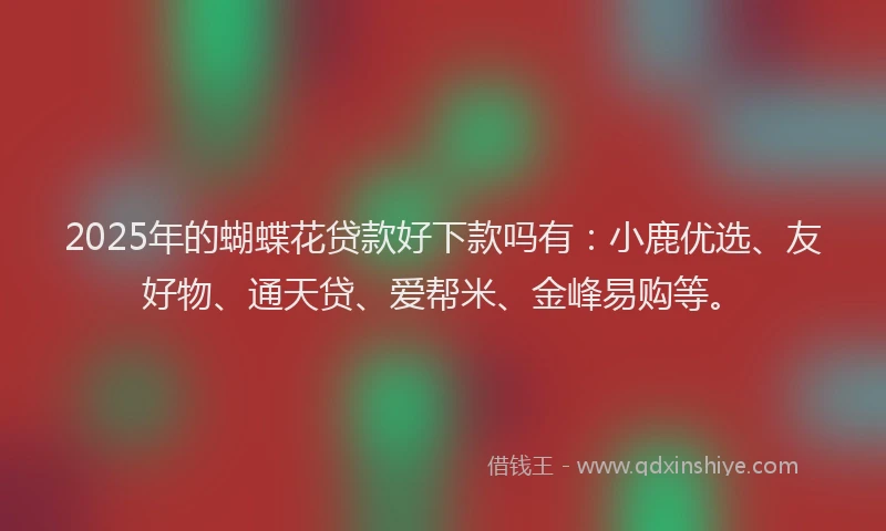 2025年的蝴蝶花贷款好下款吗有：小鹿优选、友好物、通天贷、爱帮米、金峰易购等。