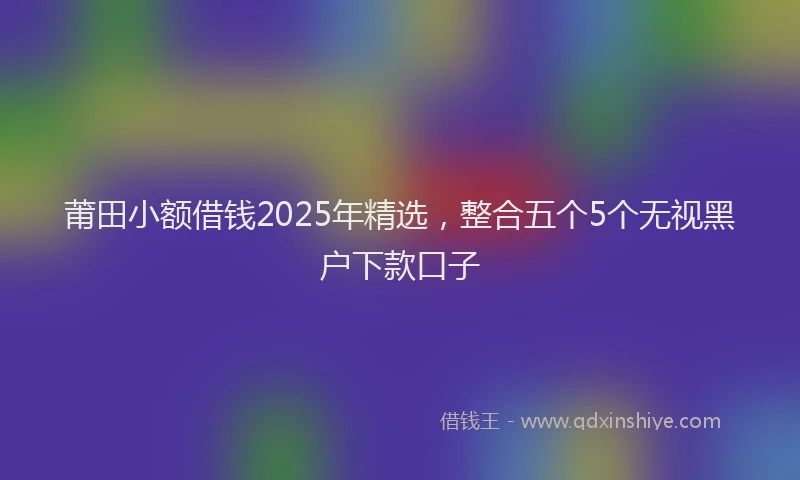 莆田小额借钱2025年精选，整合五个5个无视黑户下款口子