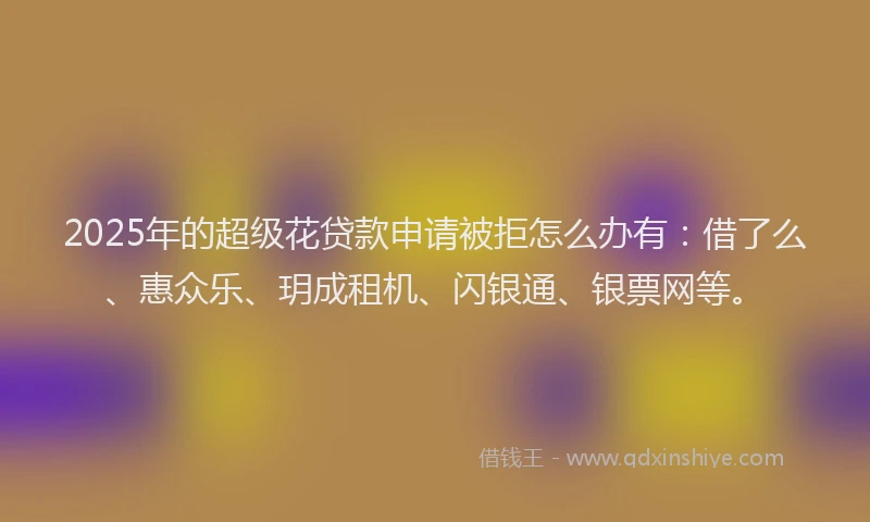 2025年的超级花贷款申请被拒怎么办有：借了么、惠众乐、玥成租机、闪银通、银票网等。