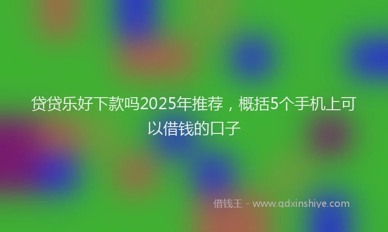 贷贷乐好下款吗2025年推荐，概括5个手机上可以借钱的口子