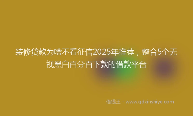 装修贷款为啥不看征信2025年推荐，整合5个无视黑白百分百下款的借款平台