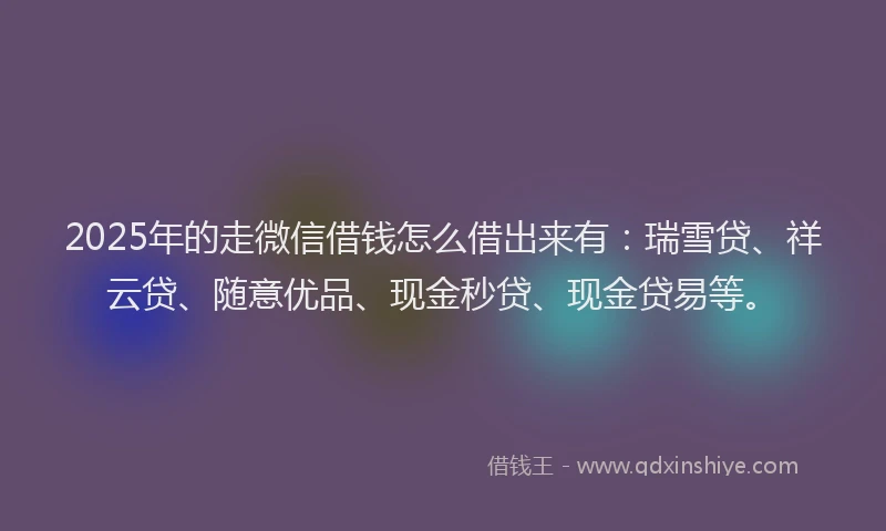 2025年的走微信借钱怎么借出来有：瑞雪贷、祥云贷、随意优品、现金秒贷、现金贷易等。
