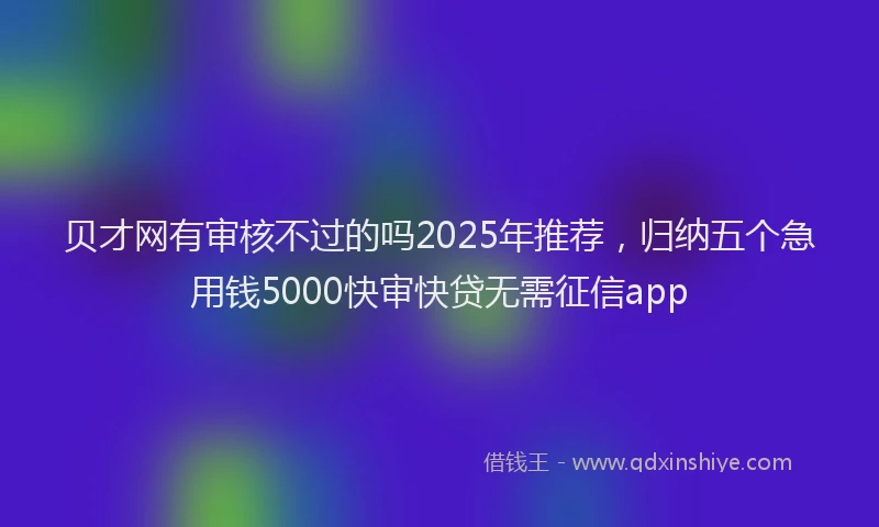 贝才网有审核不过的吗2025年推荐，归纳五个急用钱5000快审快贷无需征信app