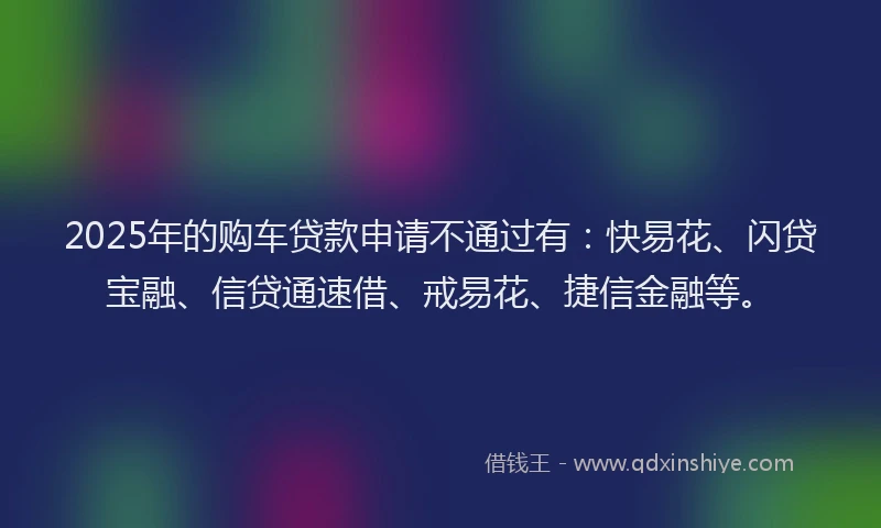 2025年的购车贷款申请不通过有：快易花、闪贷宝融、信贷通速借、戒易花、捷信金融等。
