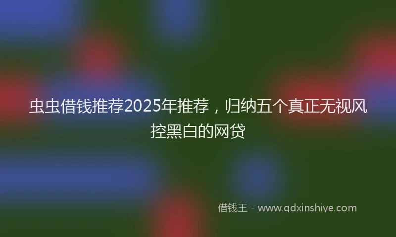 虫虫借钱推荐2025年推荐，归纳五个真正无视风控黑白的网贷