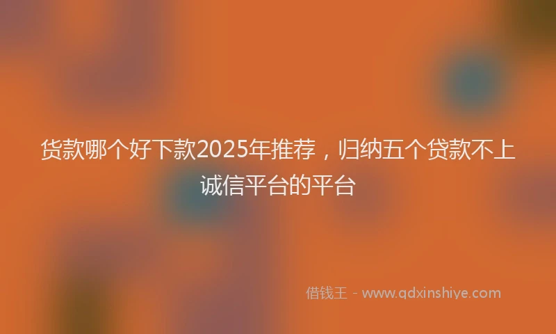 货款哪个好下款2025年推荐，归纳五个贷款不上诚信平台的平台