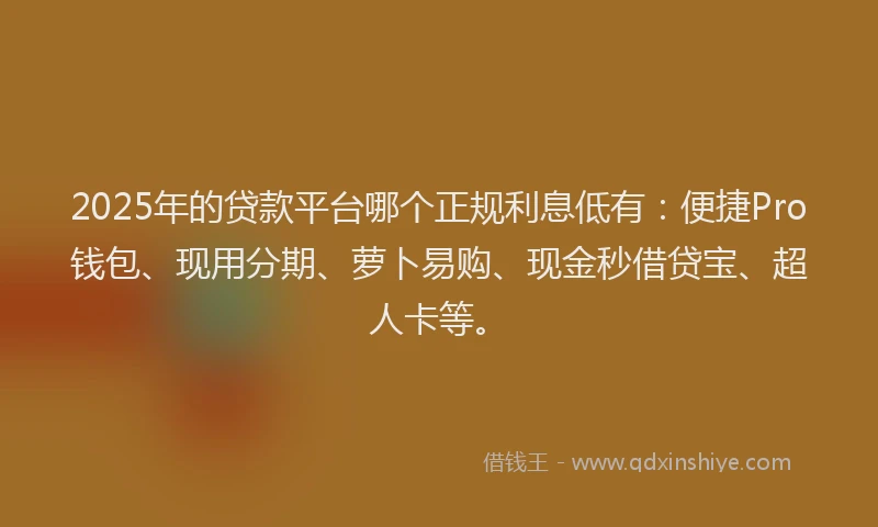 2025年的贷款平台哪个正规利息低有：便捷Pro钱包、现用分期、萝卜易购、现金秒借贷宝、超人卡等。