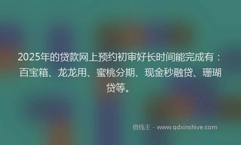 2025年的贷款网上预约初审好长时间能完成有：百宝箱、龙龙用、蜜桃分期、现金秒融贷、珊瑚贷等。