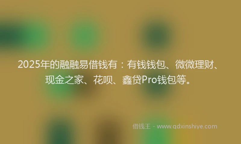 2025年的融融易借钱有：有钱钱包、微微理财、现金之家、花呗、鑫贷Pro钱包等。