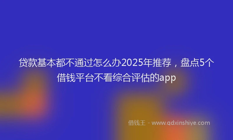 贷款基本都不通过怎么办2025年推荐，盘点5个借钱平台不看综合评估的app