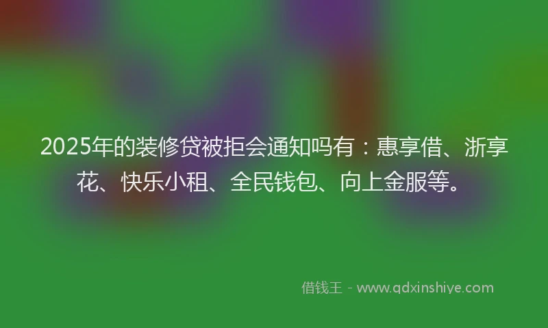 2025年的装修贷被拒会通知吗有：惠享借、浙享花、快乐小租、全民钱包、向上金服等。