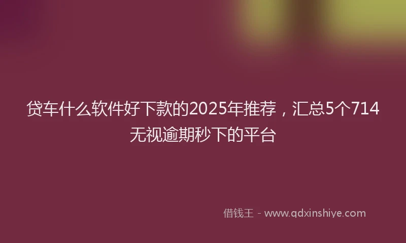 贷车什么软件好下款的2025年推荐，汇总5个714无视逾期秒下的平台