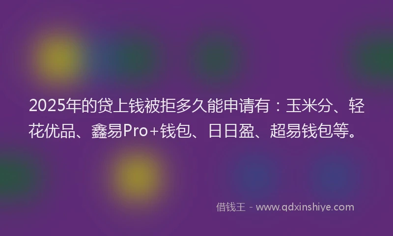 2025年的贷上钱被拒多久能申请有：玉米分、轻花优品、鑫易Pro+钱包、日日盈、超易钱包等。