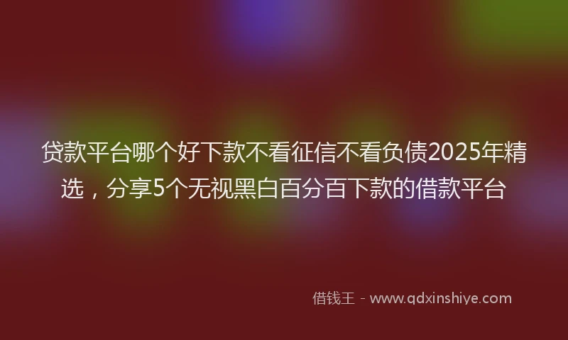 贷款平台哪个好下款不看征信不看负债2025年精选，分享5个无视黑白百分百下款的借款平台