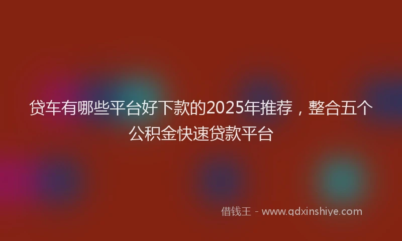 贷车有哪些平台好下款的2025年推荐，整合五个公积金快速贷款平台