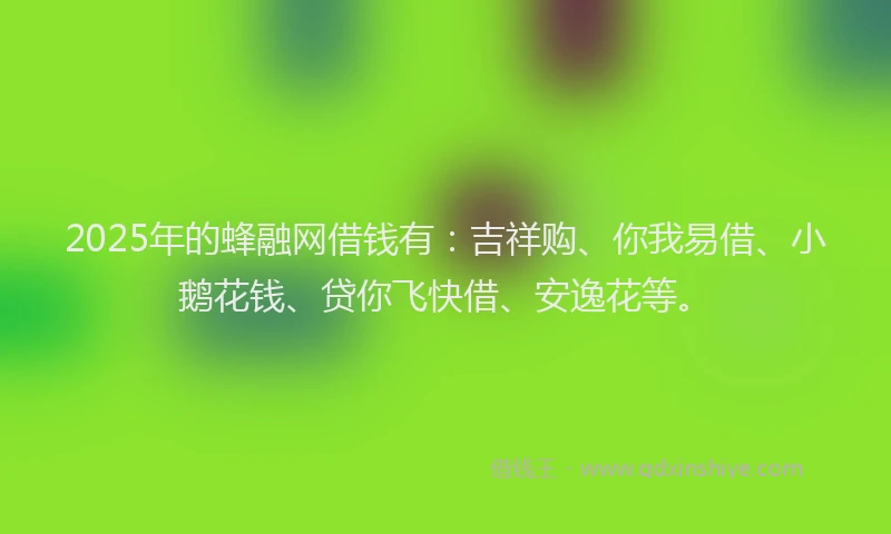 2025年的蜂融网借钱有：吉祥购、你我易借、小鹅花钱、贷你飞快借、安逸花等。