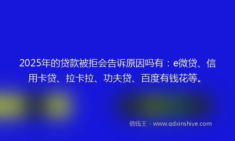 2025年的贷款被拒会告诉原因吗有：e微贷、信用卡贷、拉卡拉、功夫贷、百度有钱花等。