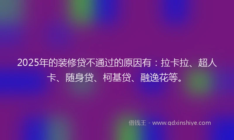 2025年的装修贷不通过的原因有：拉卡拉、超人卡、随身贷、柯基贷、融逸花等。