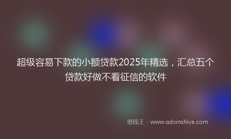 超级容易下款的小额贷款2025年精选，汇总五个贷款好做不看征信的软件