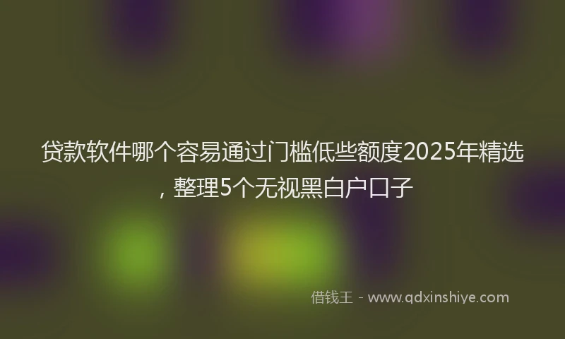 贷款软件哪个容易通过门槛低些额度2025年精选，整理5个无视黑白户口子