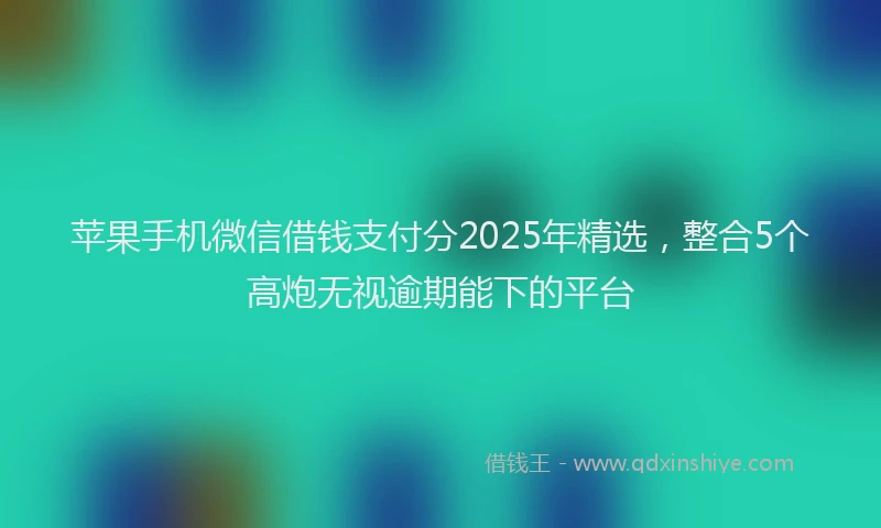 苹果手机微信借钱支付分2025年精选，整合5个高炮无视逾期能下的平台