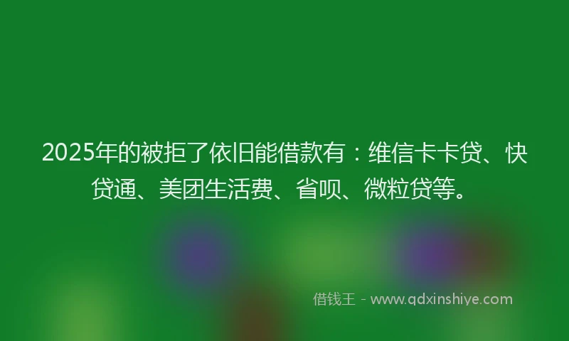 2025年的被拒了依旧能借款有：维信卡卡贷、快贷通、美团生活费、省呗、微粒贷等。