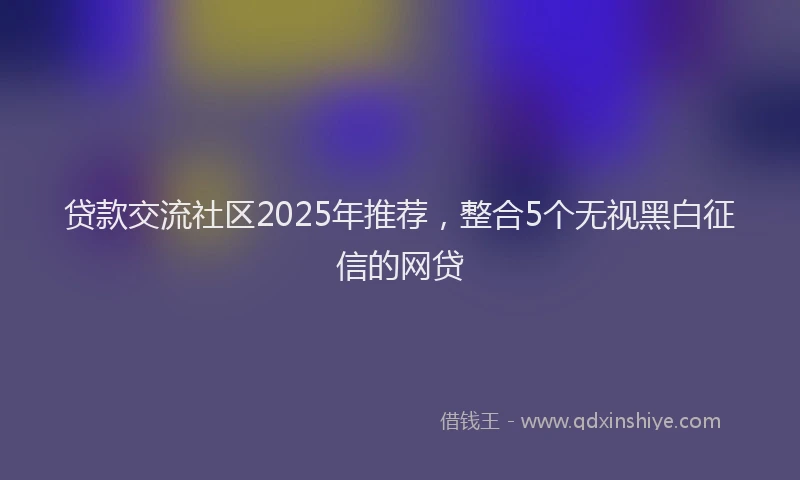贷款交流社区2025年推荐，整合5个无视黑白征信的网贷