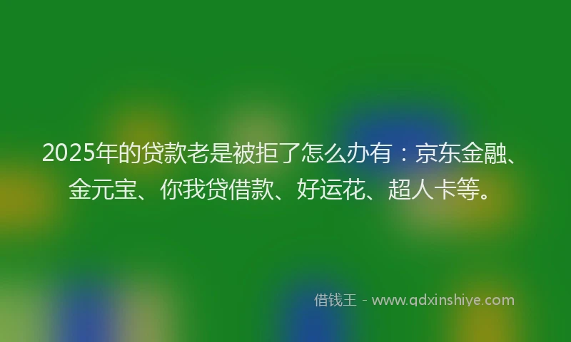 2025年的贷款老是被拒了怎么办有：京东金融、金元宝、你我贷借款、好运花、超人卡等。