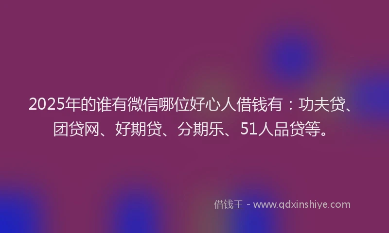 2025年的谁有微信哪位好心人借钱有：功夫贷、团贷网、好期贷、分期乐、51人品贷等。