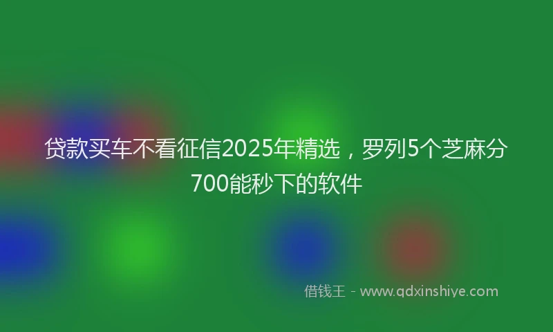 贷款买车不看征信2025年精选，罗列5个芝麻分700能秒下的软件