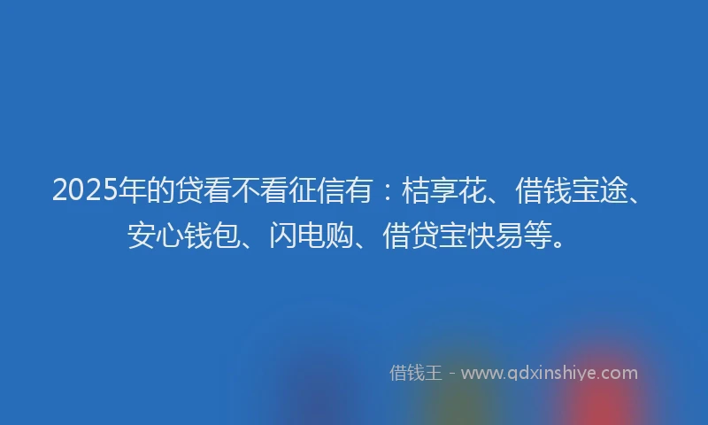 2025年的贷看不看征信有：桔享花、借钱宝途、安心钱包、闪电购、借贷宝快易等。