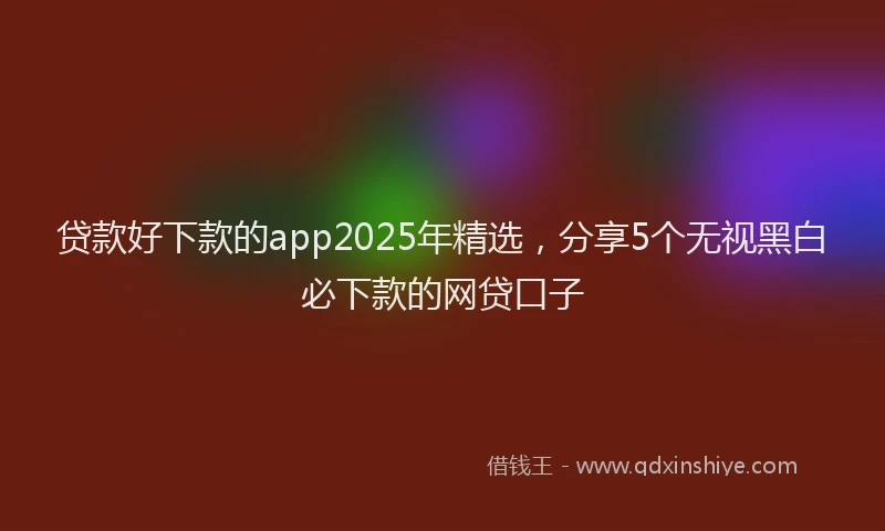 贷款好下款的app2025年精选，分享5个无视黑白必下款的网贷口子