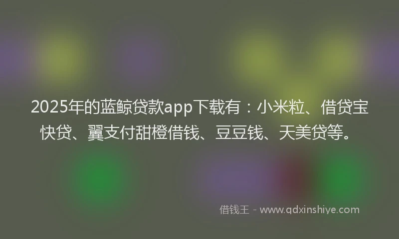 2025年的蓝鲸贷款app下载有：小米粒、借贷宝快贷、翼支付甜橙借钱、豆豆钱、天美贷等。