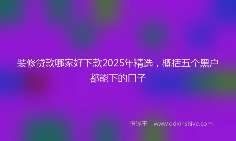 装修贷款哪家好下款2025年精选，概括五个黑户都能下的口子