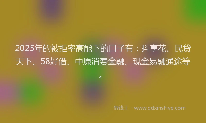 2025年的被拒率高能下的口子有：抖享花、民贷天下、58好借、中原消费金融、现金易融通途等。