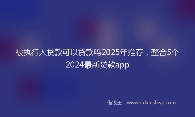被执行人贷款可以贷款吗2025年推荐，整合5个2024最新贷款app