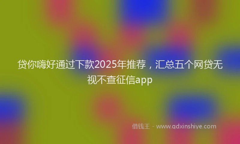 贷你嗨好通过下款2025年推荐，汇总五个网贷无视不查征信app