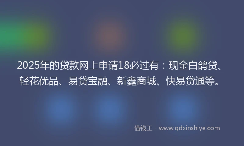 2025年的贷款网上申请18必过有：现金白鸽贷、轻花优品、易贷宝融、新鑫商城、快易贷通等。