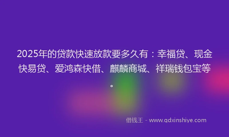 2025年的贷款快速放款要多久有：幸福贷、现金快易贷、爱鸿森快借、麒麟商城、祥瑞钱包宝等。