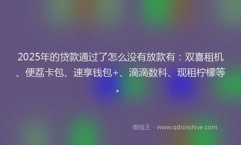 2025年的贷款通过了怎么没有放款有：双喜租机、便荔卡包、速享钱包+、滴滴数科、现租柠檬等。