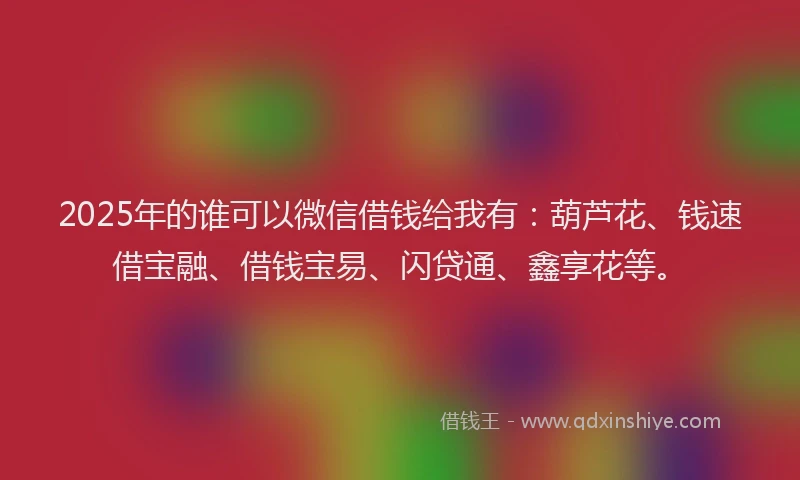 2025年的谁可以微信借钱给我有：葫芦花、钱速借宝融、借钱宝易、闪贷通、鑫享花等。