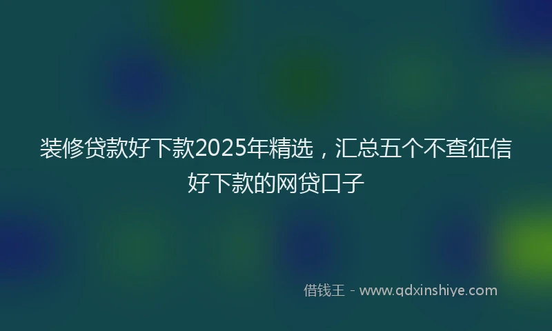 装修贷款好下款2025年精选，汇总五个不查征信好下款的网贷口子