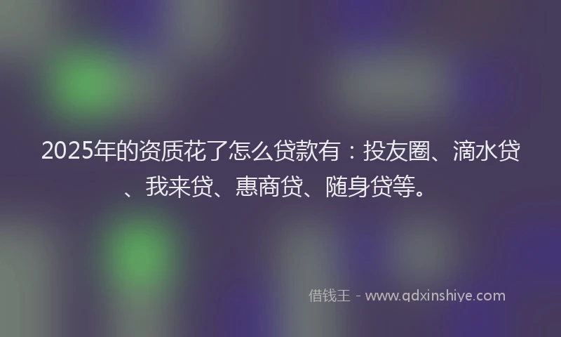 2025年的资质花了怎么贷款有：投友圈、滴水贷、我来贷、惠商贷、随身贷等。