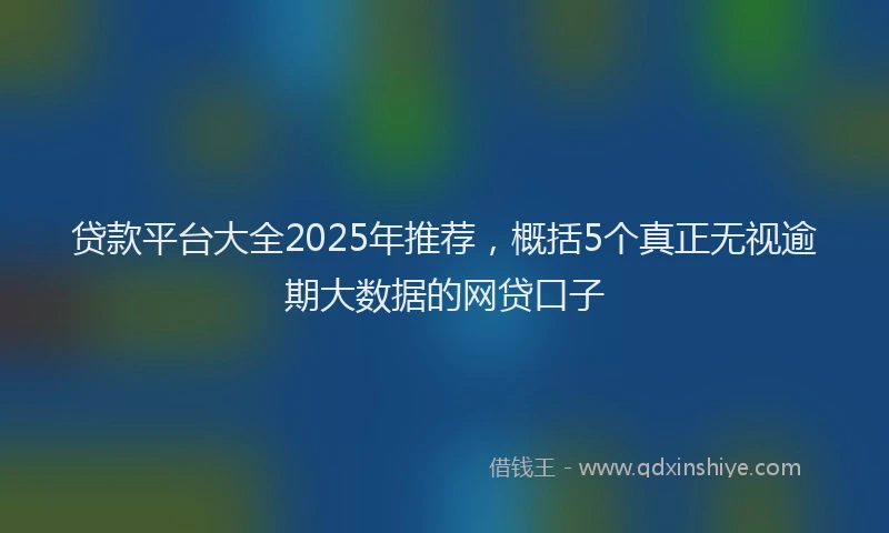 贷款平台大全2025年推荐，概括5个真正无视逾期大数据的网贷口子