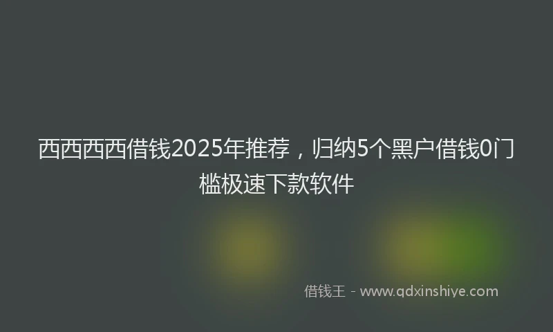 西西西西借钱2025年推荐，归纳5个黑户借钱0门槛极速下款软件
