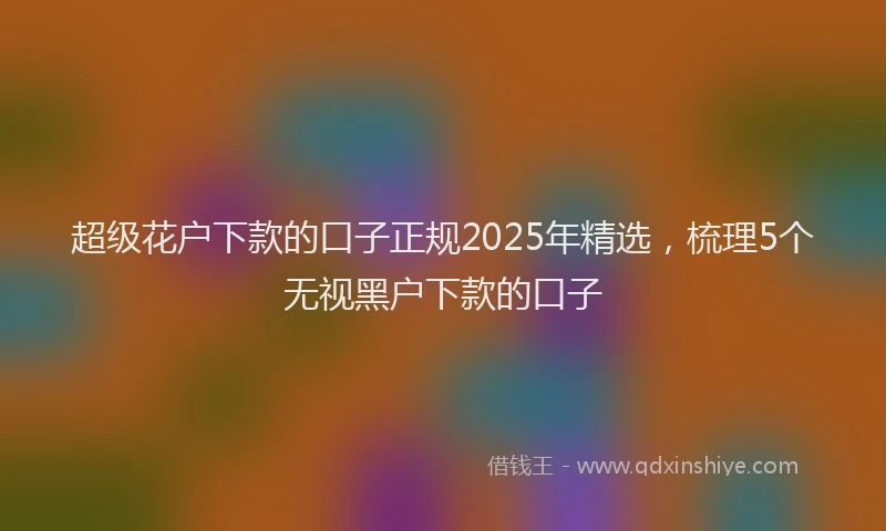 超级花户下款的口子正规2025年精选，梳理5个无视黑户下款的口子