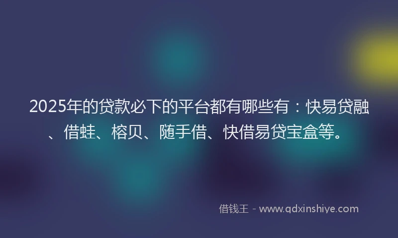 2025年的贷款必下的平台都有哪些有：快易贷融、借蛙、榕贝、随手借、快借易贷宝盒等。