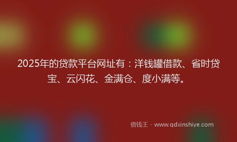 2025年的贷款平台网址有：洋钱罐借款、省时贷宝、云闪花、金满仓、度小满等。